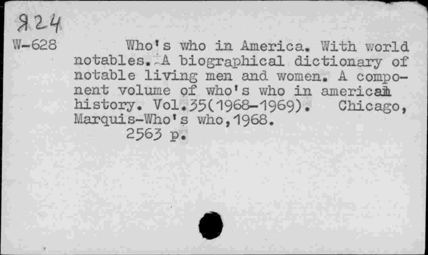 ﻿W—628	Who’s who in America. With world,
notables. ,'A biographical dictionary of notable living men and women. A component volume of who’s who in americai history. Vol.35U968-"1969).	Chicago,
Marqui s-Who ’ s who ,1968. 2563 p.